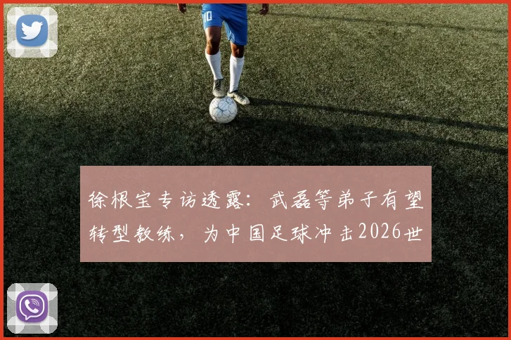 徐根宝专访透露：武磊等弟子有望转型教练，为中国足球冲击2026世界杯贡献新力量