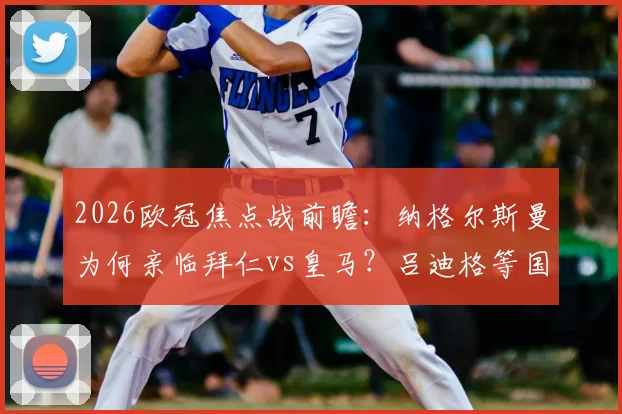 2026欧冠焦点战前瞻：纳格尔斯曼为何亲临拜仁vs皇马？吕迪格等国脚考察全解析，德国队选人标准一览