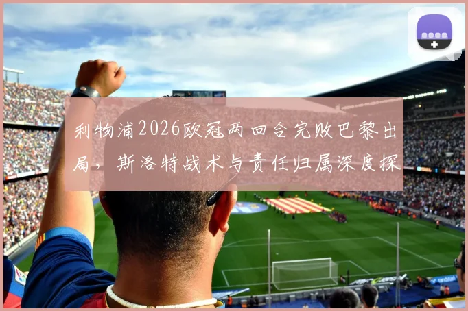 利物浦2026欧冠两回合完败巴黎出局,斯洛特战术与责任归属深度探讨