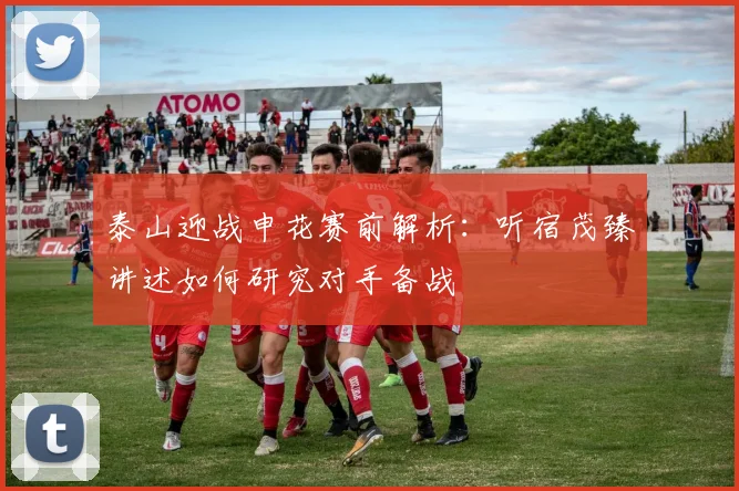 泰山迎战申花赛前解析：听宿茂臻讲述如何研究对手备战