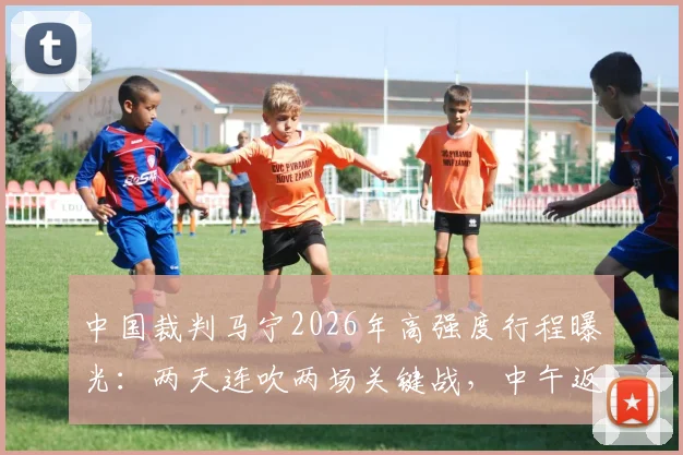中国裁判马宁2026年高强度行程曝光:两天连吹两场关键战,中午返宁执法苏超焦点对决