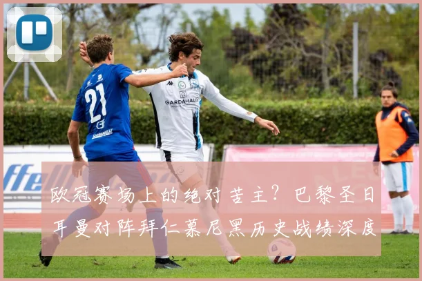 欧冠赛场上的绝对苦主？巴黎圣日耳曼对阵拜仁慕尼黑历史战绩深度解析，附双方关键交锋全记录