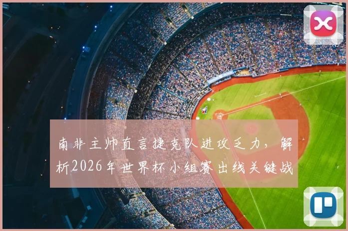 南非主帅直言捷克队进攻乏力，解析2026年世界杯小组赛出线关键战