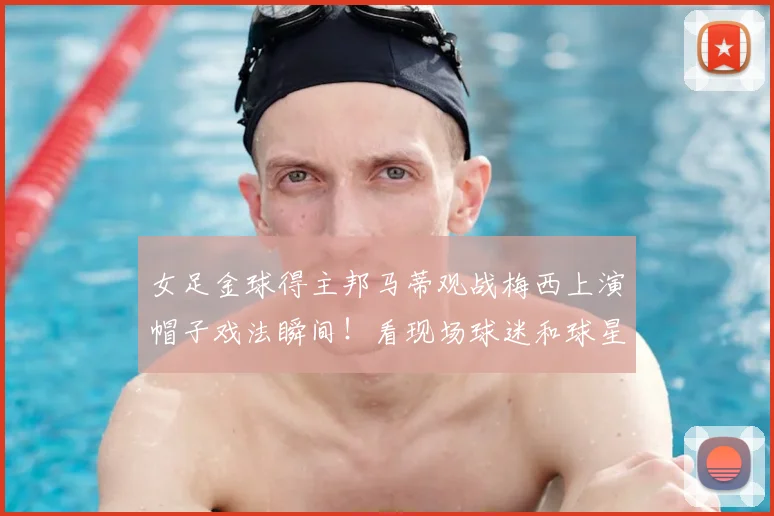 女足金球得主邦马蒂观战梅西上演帽子戏法瞬间！看现场球迷和球星真实反应，附高清视频回顾