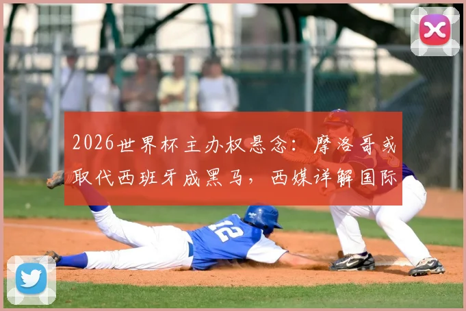 2026世界杯主办权悬念:摩洛哥或取代西班牙成黑马,西媒详解国际足联态度变化