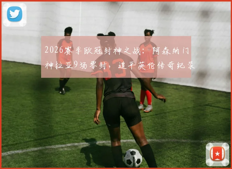 2026赛季欧冠封神之战：阿森纳门神拉亚9场零封，追平英伦传奇纪录，含金量究竟如何深度剖析