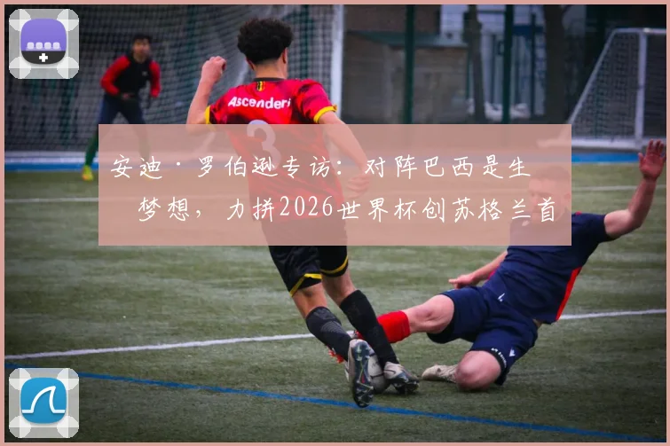 安迪·罗伯逊专访:对阵巴西是生涯梦想,力拼2026世界杯创苏格兰首次小组出线历史