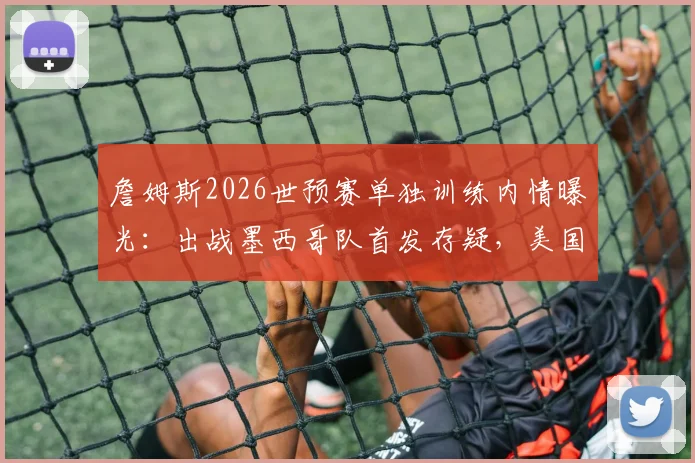 詹姆斯2026世预赛单独训练内情曝光：出战墨西哥队首发存疑，美国男篮阵容面临调整