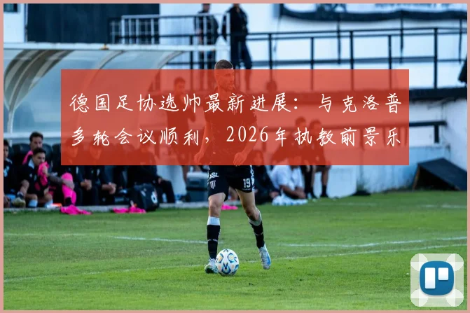 德国足协选帅最新进展：与克洛普多轮会议顺利，2026年执教前景乐观，双方态度解析
