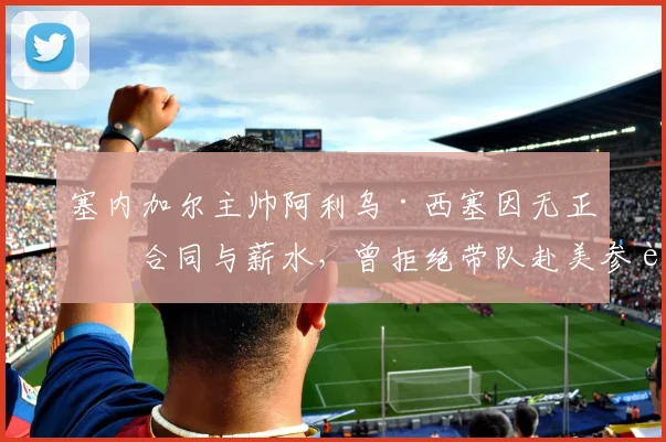 塞内加尔主帅阿利乌·西塞因无正式合同与薪水,曾拒绝带队赴美参赛,揭国家队管理隐患