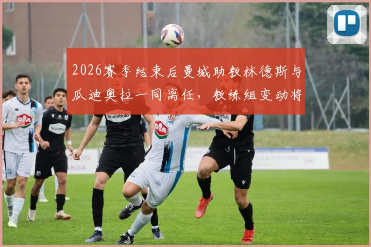 2026赛季结束后曼城助教林德斯与瓜迪奥拉一同离任，教练组变动将如何影响球队未来？