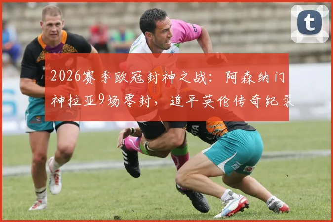 2026赛季欧冠封神之战:阿森纳门神拉亚9场零封,追平英伦传奇纪录,含金量究竟如何深度剖析