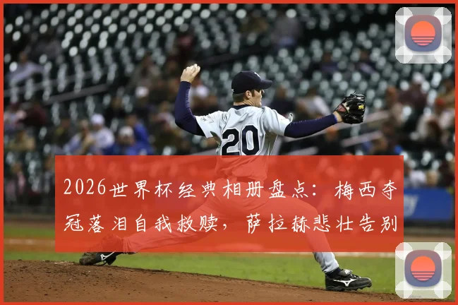 2026世界杯经典相册盘点：梅西夺冠落泪自我救赎，萨拉赫悲壮告别瞬间永恒
