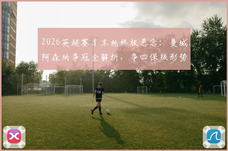 2026英超赛季末轮终极悬念:曼城阿森纳争冠全解析,争四保级形势与赛程对阵一览