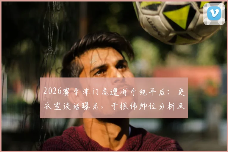 2026赛季津门虎遭海牛绝平后：更衣室谈话曝光，于根伟帅位分析及球队保级前景解读