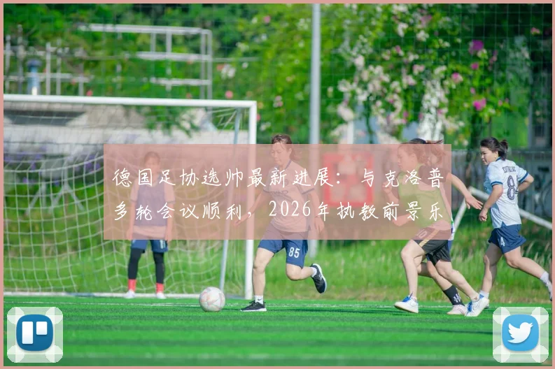 德国足协选帅最新进展:与克洛普多轮会议顺利,2026年执教前景乐观,双方态度解析