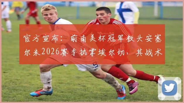 官方宣布：前南美杯冠军教头安塞尔米2026赛季执掌埃尔切，其战术体系能否助球队逆袭？