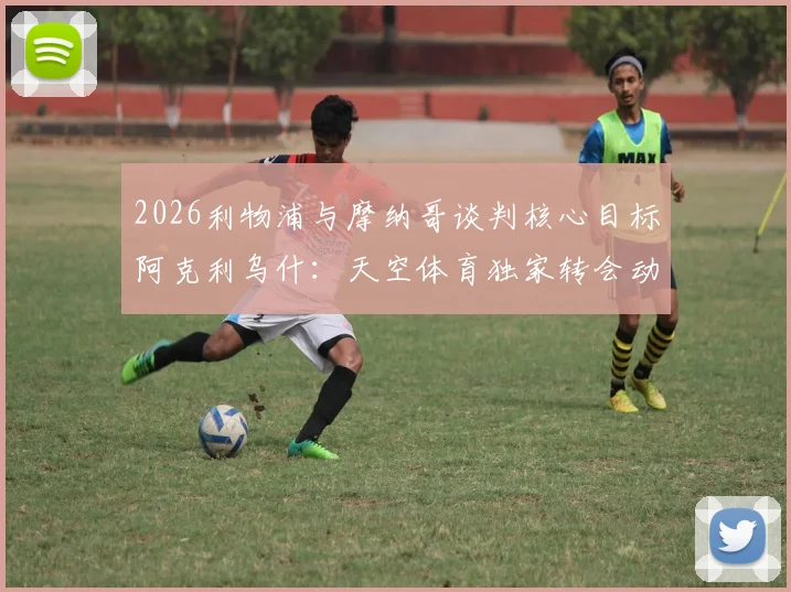 2026利物浦与摩纳哥谈判核心目标阿克利乌什：天空体育独家转会动态与球员分析