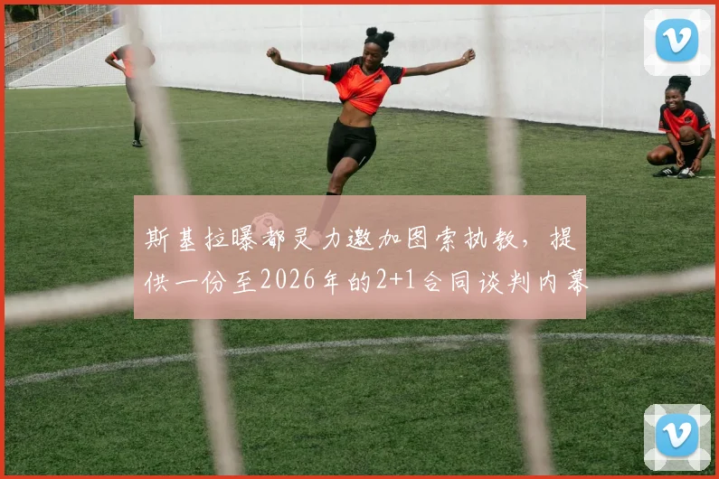 斯基拉曝都灵力邀加图索执教，提供一份至2026年的2+1合同谈判内幕