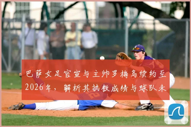 巴萨女足官宣与主帅罗梅乌续约至2026年，解析其执教成绩与球队未来规划