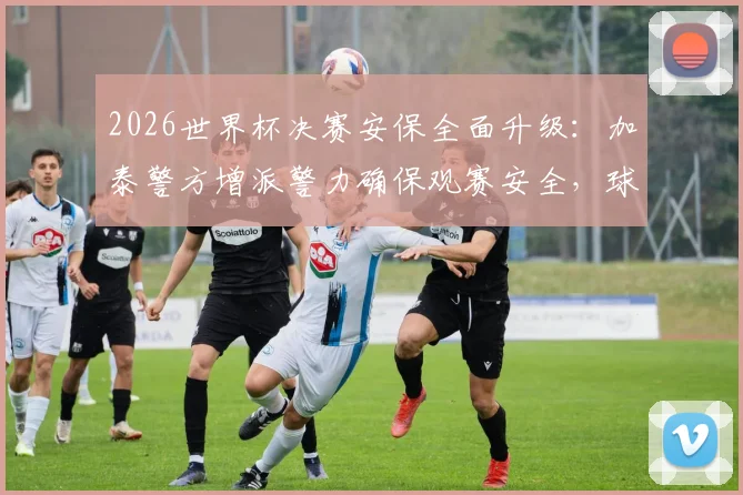 2026世界杯决赛安保全面升级：加泰警方增派警力确保观赛安全，球迷必读指南