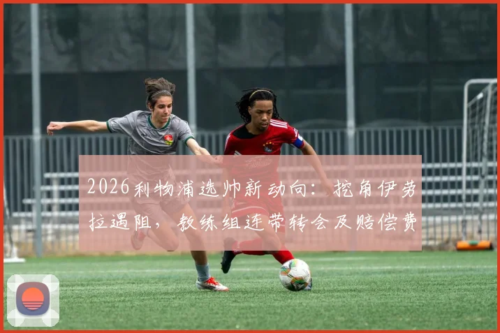 2026利物浦选帅新动向：挖角伊劳拉遇阻，教练组连带转会及赔偿费成焦点，樱桃军团强硬回应