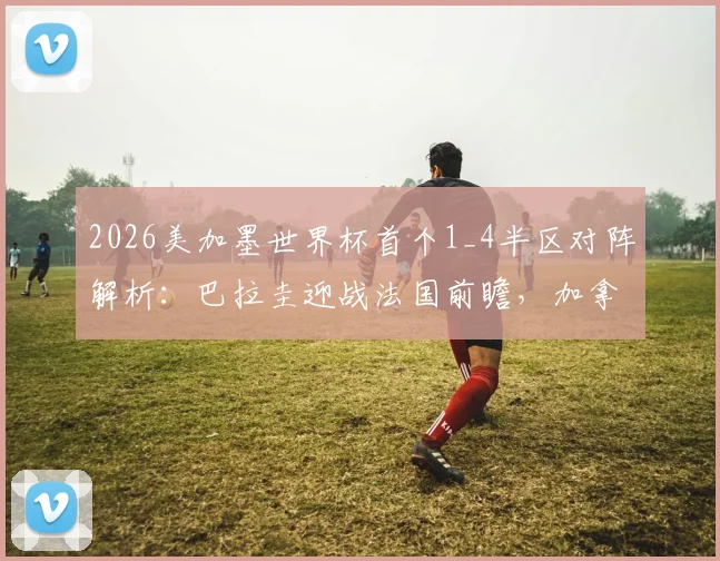 2026美加墨世界杯首个1_4半区对阵解析：巴拉圭迎战法国前瞻，加拿大与摩洛哥交锋历史全回顾