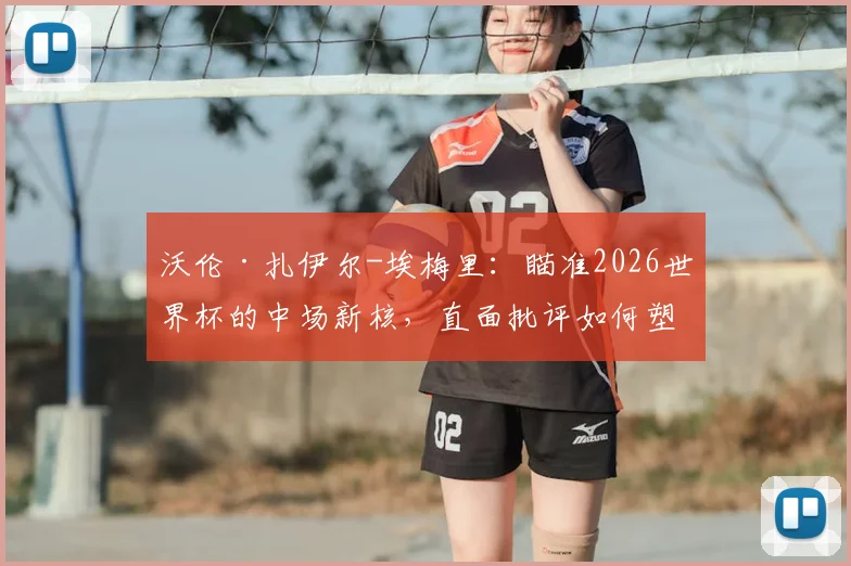 沃伦·扎伊尔-埃梅里：瞄准2026世界杯的中场新核，直面批评如何塑造下一代法国巨星？