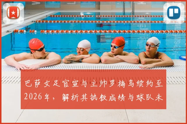巴萨女足官宣与主帅罗梅乌续约至2026年，解析其执教成绩与球队未来规划