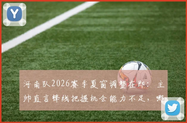 河南队2026赛季夏窗调整在即:主帅直言锋线把握机会能力不足,哪些位置可能迎来新面孔?