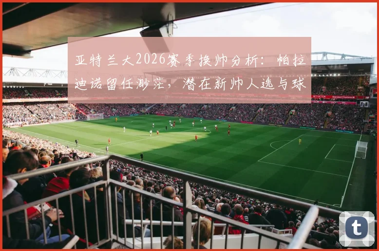 亚特兰大2026赛季换帅分析：帕拉迪诺留任渺茫，潜在新帅人选与球队重建方向探讨