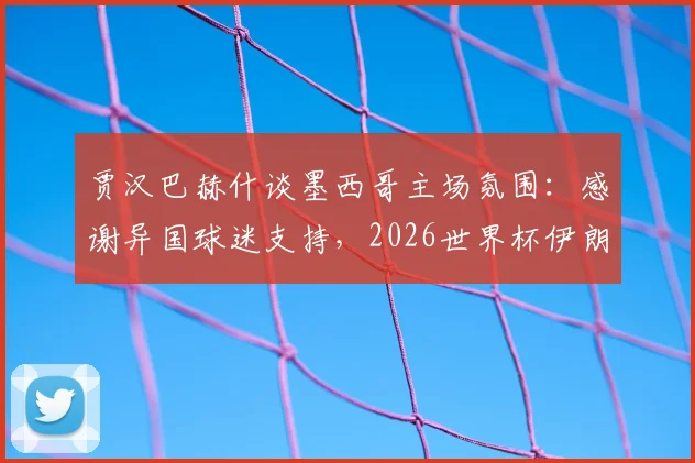 贾汉巴赫什谈墨西哥主场氛围：感谢异国球迷支持，2026世界杯伊朗队海外作战实录