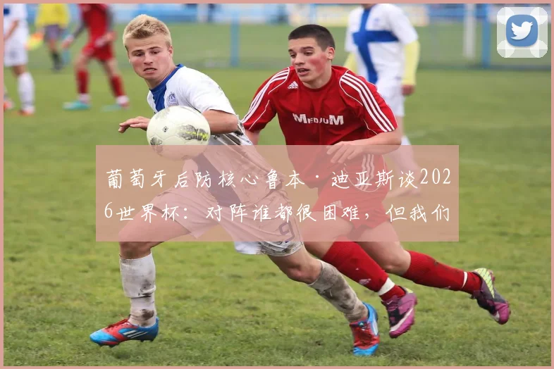 葡萄牙后防核心鲁本·迪亚斯谈2026世界杯：对阵谁都很困难，但我们必须充满信心，专访防守领袖最新表态