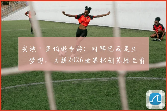 安迪·罗伯逊专访：对阵巴西是生涯梦想，力拼2026世界杯创苏格兰首次小组出线历史
