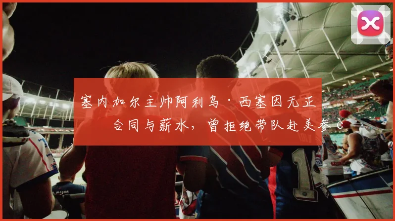 塞内加尔主帅阿利乌·西塞因无正式合同与薪水，曾拒绝带队赴美参赛，揭国家队管理隐患