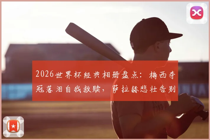 2026世界杯经典相册盘点：梅西夺冠落泪自我救赎，萨拉赫悲壮告别瞬间永恒