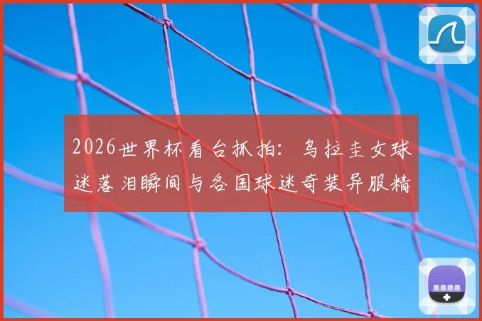 2026世界杯看台抓拍:乌拉圭女球迷落泪瞬间与各国球迷奇装异服精彩集锦