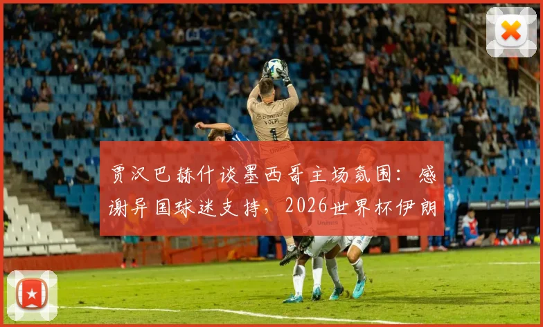 贾汉巴赫什谈墨西哥主场氛围：感谢异国球迷支持，2026世界杯伊朗队海外作战实录