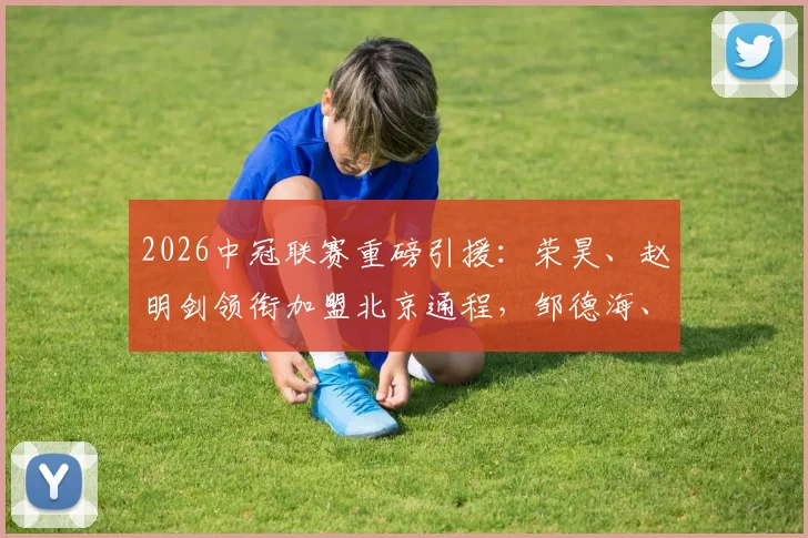2026中冠联赛重磅引援：荣昊、赵明剑领衔加盟北京通程，邹德海、单欢欢在列