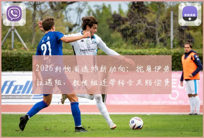 2026利物浦选帅新动向：挖角伊劳拉遇阻，教练组连带转会及赔偿费成焦点，樱桃军团强硬回应
