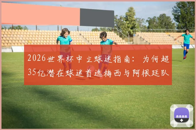 2026世界杯中立球迷指南:为何超35亿潜在球迷首选梅西与阿根廷队?附背后真实数据解析