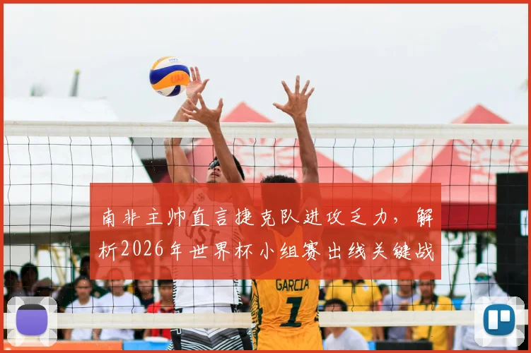 南非主帅直言捷克队进攻乏力，解析2026年世界杯小组赛出线关键战