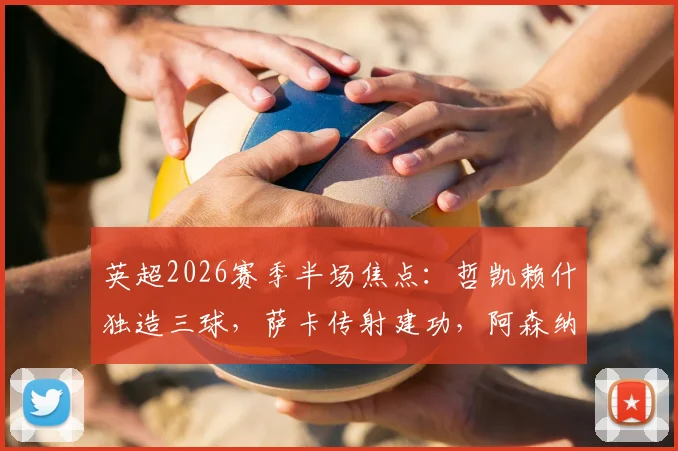 英超2026赛季半场焦点：哲凯赖什独造三球，萨卡传射建功，阿森纳半场即3-0领先富勒姆