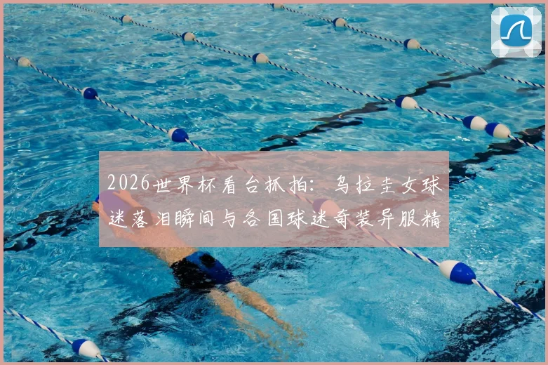 2026世界杯看台抓拍：乌拉圭女球迷落泪瞬间与各国球迷奇装异服精彩集锦