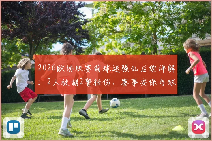 2026欧协联赛前球迷骚乱后续详解：2人被捕2警轻伤，赛事安保与球迷管理引发热议