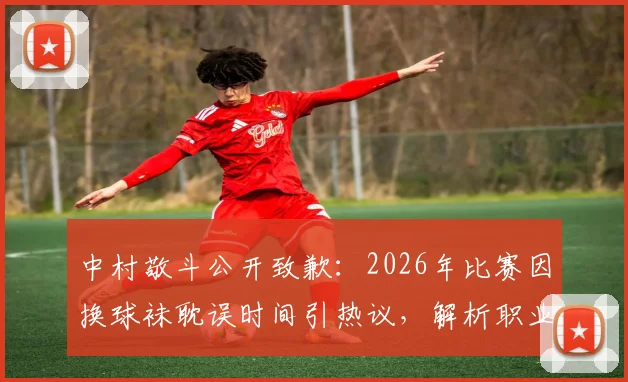 中村敬斗公开致歉：2026年比赛因换球袜耽误时间引热议，解析职业球员的装备规范与团队责任