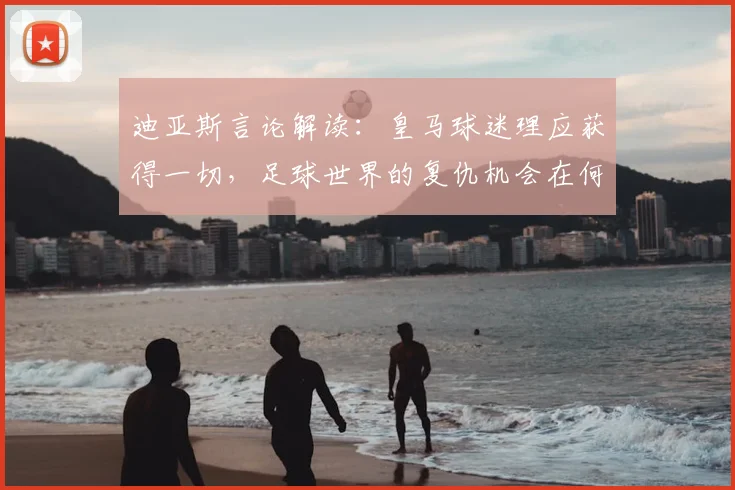 迪亚斯言论解读：皇马球迷理应获得一切，足球世界的复仇机会在何时出现？