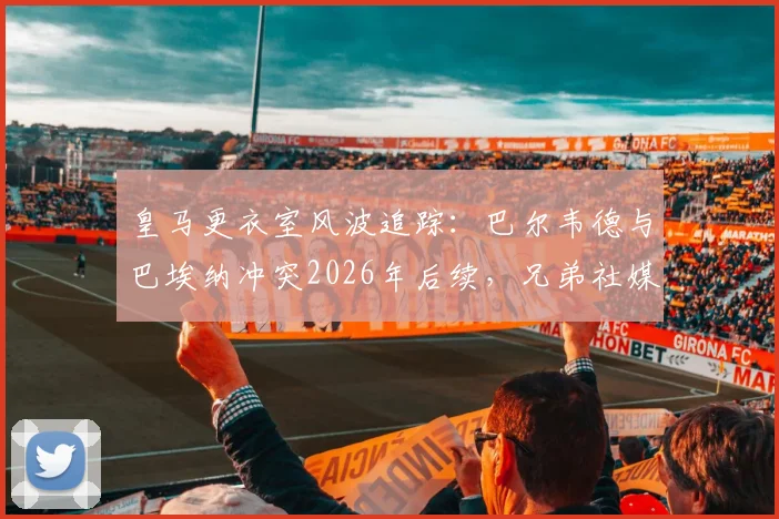 皇马更衣室风波追踪：巴尔韦德与巴埃纳冲突2026年后续，兄弟社媒“回旋镖”言论引爆足坛争议