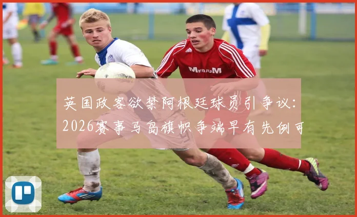 英国政客欲禁阿根廷球员引争议:2026赛事马岛旗帜争端早有先例可循