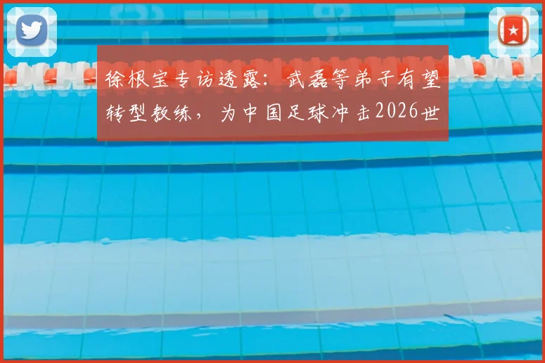 徐根宝专访透露：武磊等弟子有望转型教练，为中国足球冲击2026世界杯贡献新力量